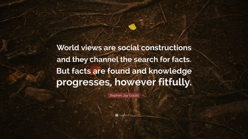 Stephen Jay Gould Quote: “World views are social constructions and they channel the search for facts. But facts are found and knowledge progresses, however fitfully.”