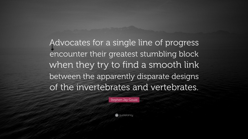 Stephen Jay Gould Quote: “Advocates for a single line of progress encounter their greatest stumbling block when they try to find a smooth link between the apparently disparate designs of the invertebrates and vertebrates.”