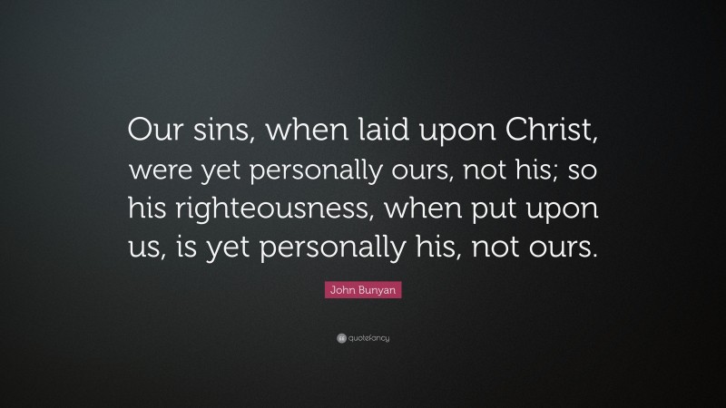 John Bunyan Quote: “Our sins, when laid upon Christ, were yet personally ours, not his; so his righteousness, when put upon us, is yet personally his, not ours.”