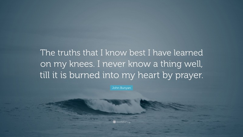 John Bunyan Quote: “The truths that I know best I have learned on my knees. I never know a thing well, till it is burned into my heart by prayer.”