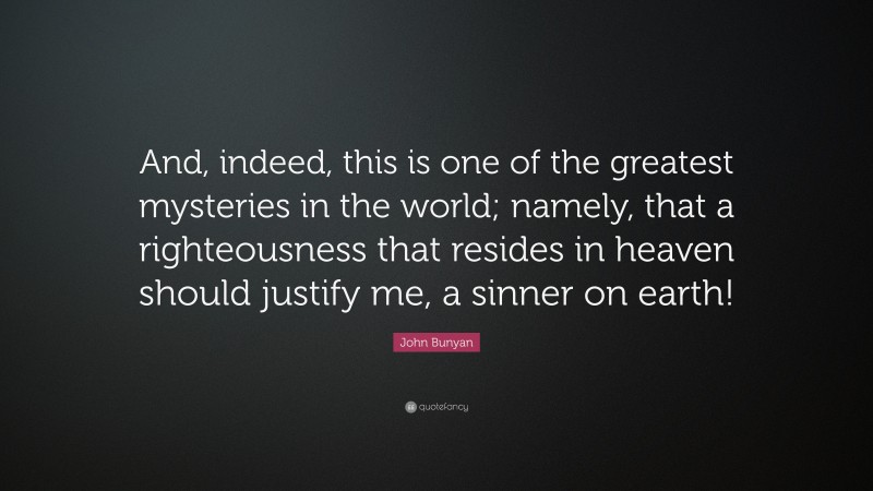 John Bunyan Quote: “And, indeed, this is one of the greatest mysteries in the world; namely, that a righteousness that resides in heaven should justify me, a sinner on earth!”