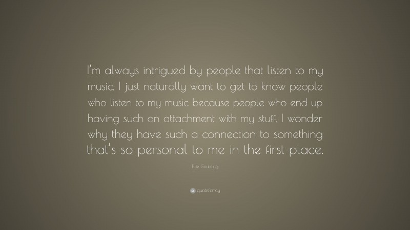 Ellie Goulding Quote: “I’m always intrigued by people that listen to my music, I just naturally want to get to know people who listen to my music because people who end up having such an attachment with my stuff, I wonder why they have such a connection to something that’s so personal to me in the first place.”