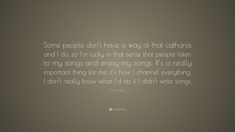 Ellie Goulding Quote: “Some people don’t have a way of that catharsis and I do, so I’m lucky in that sense that people listen to my songs and enjoy my songs. It’s a really important thing for me, it’s how I channel everything. I don’t really know what I’d do if I didn’t write songs.”