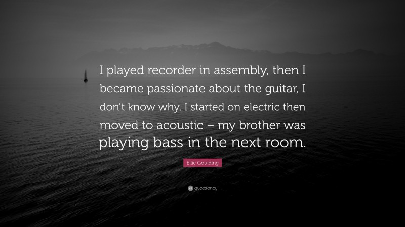 Ellie Goulding Quote: “I played recorder in assembly, then I became passionate about the guitar, I don’t know why. I started on electric then moved to acoustic – my brother was playing bass in the next room.”