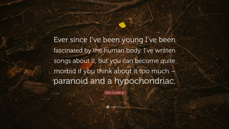 Ellie Goulding Quote: “Ever since I’ve been young I’ve been fascinated by the human body. I’ve written songs about it, but you can become quite morbid if you think about it too much – paranoid and a hypochondriac.”