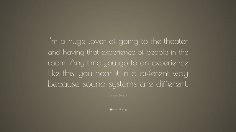 Sandra Bullock Quote: “I’m a huge lover of going to the theater and having that experience of people in the room. Any time you go to an experience like this, you hear it in a different way because sound systems are different.”