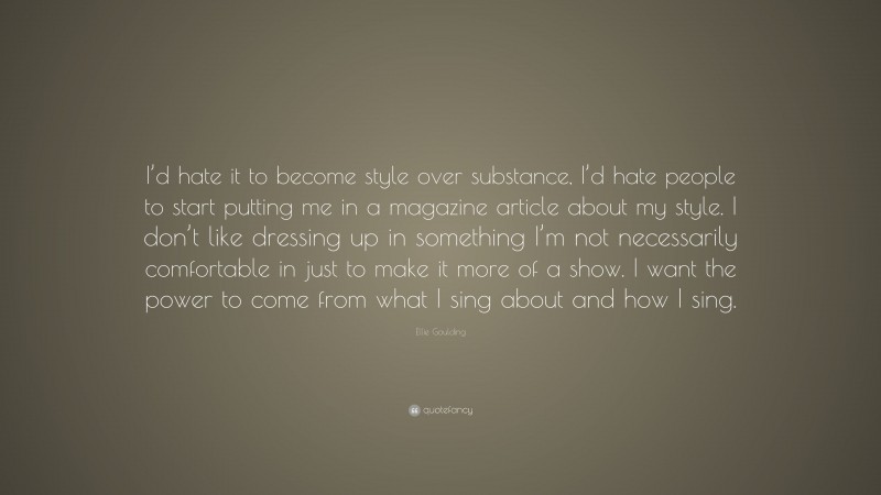 Ellie Goulding Quote: “I’d hate it to become style over substance, I’d hate people to start putting me in a magazine article about my style. I don’t like dressing up in something I’m not necessarily comfortable in just to make it more of a show. I want the power to come from what I sing about and how I sing.”