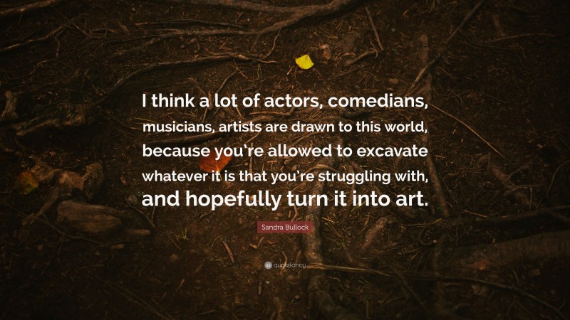 Sandra Bullock Quote: “I think a lot of actors, comedians, musicians, artists are drawn to this world, because you’re allowed to excavate whatever it is that you’re struggling with, and hopefully turn it into art.”