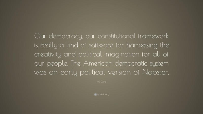 Al Gore Quote: “Our democracy, our constitutional framework is really a kind of software for harnessing the creativity and political imagination for all of our people. The American democratic system was an early political version of Napster.”