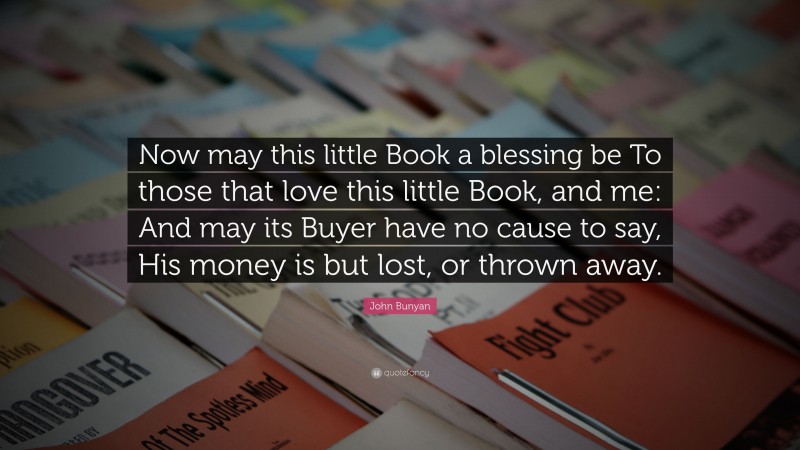 John Bunyan Quote: “Now may this little Book a blessing be To those that love this little Book, and me: And may its Buyer have no cause to say, His money is but lost, or thrown away.”