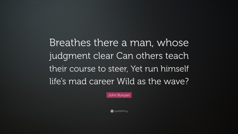 John Bunyan Quote: “Breathes there a man, whose judgment clear Can others teach their course to steer, Yet run himself life’s mad career Wild as the wave?”