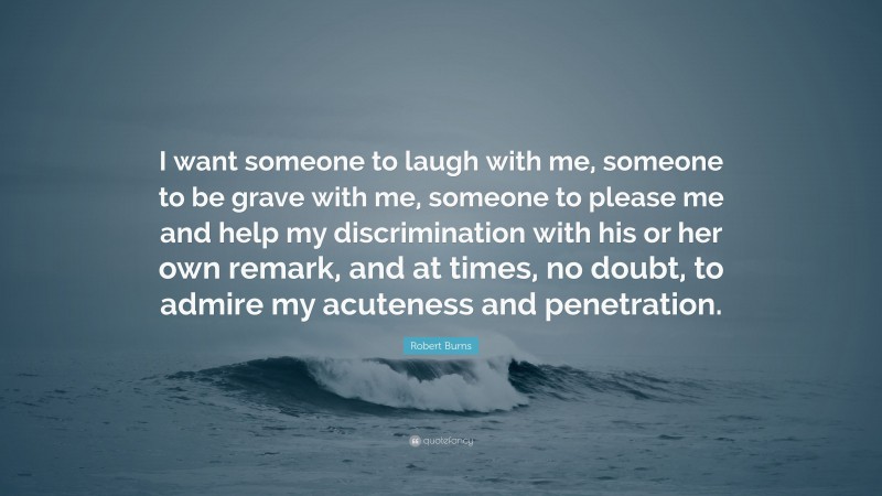 Robert Burns Quote: “I want someone to laugh with me, someone to be grave with me, someone to please me and help my discrimination with his or her own remark, and at times, no doubt, to admire my acuteness and penetration.”