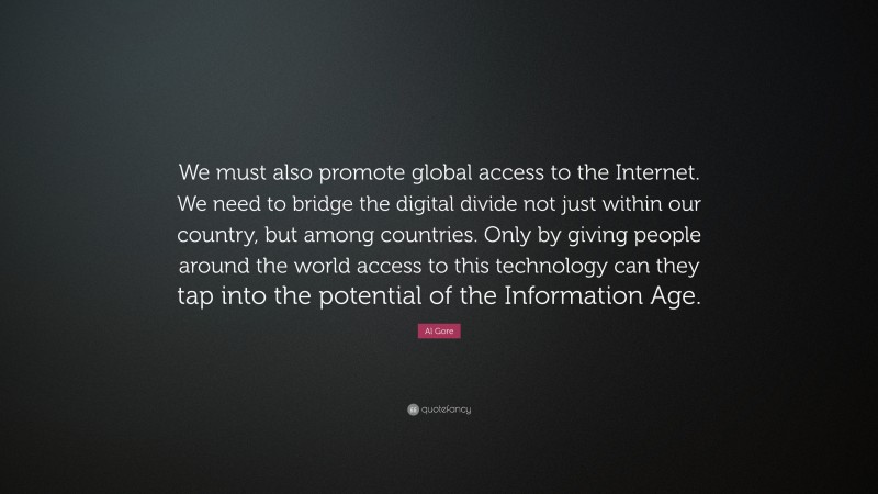 Al Gore Quote: “We must also promote global access to the Internet. We need to bridge the digital divide not just within our country, but among countries. Only by giving people around the world access to this technology can they tap into the potential of the Information Age.”