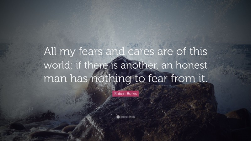 Robert Burns Quote: “All my fears and cares are of this world; if there is another, an honest man has nothing to fear from it.”