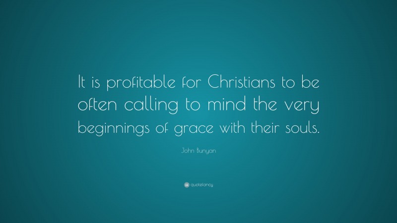 John Bunyan Quote: “It is profitable for Christians to be often calling to mind the very beginnings of grace with their souls.”