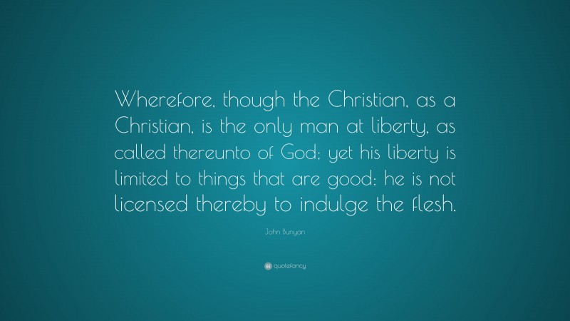 John Bunyan Quote: “Wherefore, though the Christian, as a Christian, is the only man at liberty, as called thereunto of God; yet his liberty is limited to things that are good: he is not licensed thereby to indulge the flesh.”