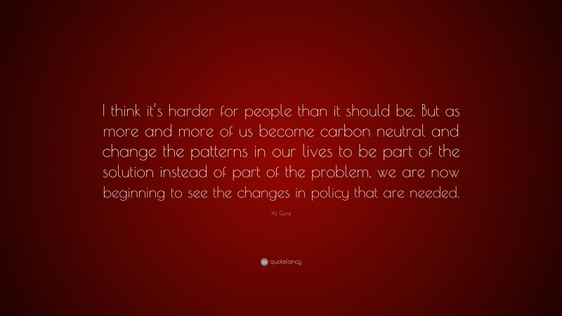 Al Gore Quote: “I think it’s harder for people than it should be. But as more and more of us become carbon neutral and change the patterns in our lives to be part of the solution instead of part of the problem, we are now beginning to see the changes in policy that are needed.”