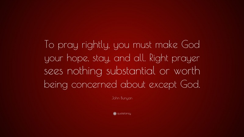 John Bunyan Quote: “To pray rightly, you must make God your hope, stay, and all. Right prayer sees nothing substantial or worth being concerned about except God.”