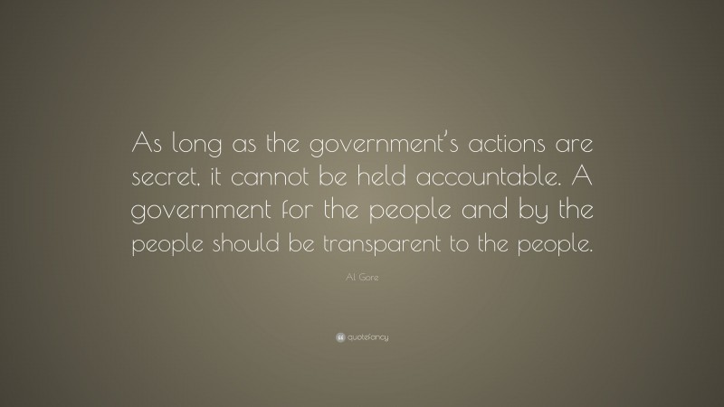 Al Gore Quote: “As long as the government’s actions are secret, it cannot be held accountable. A government for the people and by the people should be transparent to the people.”