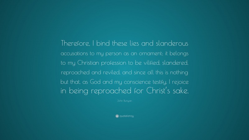 John Bunyan Quote: “Therefore, I bind these lies and slanderous accusations to my person as an ornament; it belongs to my Christian profession to be vilified, slandered, reproached and reviled, and since all this is nothing but that, as God and my conscience testify, I rejoice in being reproached for Christ’s sake.”