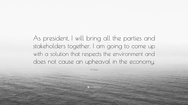 Al Gore Quote: “As president, I will bring all the parties and stakeholders together. I am going to come up with a solution that respects the environment and does not cause an upheaval in the economy.”