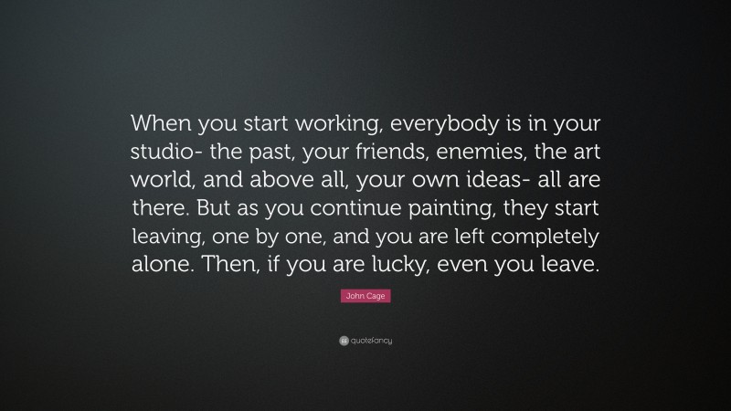 John Cage Quote: “When you start working, everybody is in your studio- the past, your friends, enemies, the art world, and above all, your own ideas- all are there. But as you continue painting, they start leaving, one by one, and you are left completely alone. Then, if you are lucky, even you leave.”