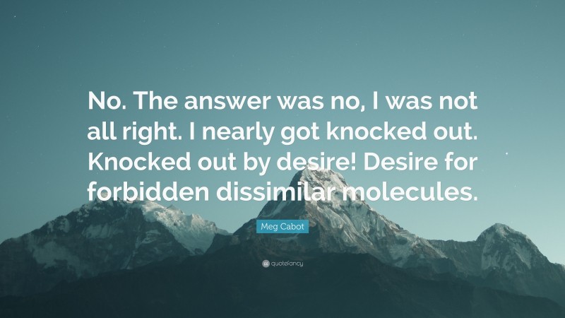 Meg Cabot Quote: “No. The answer was no, I was not all right. I nearly got knocked out. Knocked out by desire! Desire for forbidden dissimilar molecules.”