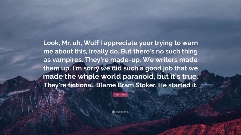 Meg Cabot Quote: “Look, Mr. uh, Wulf I appreciate your trying to warn me about this, Ireally do. But there’s no such thing as vampires. They’re made-up. We writers made them up. I’m sorry we did such a good job that we made the whole world paranoid, but it’s true. They’re fictional. Blame Bram Stoker. He started it.”