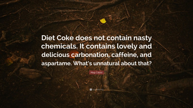 Meg Cabot Quote: “Diet Coke does not contain nasty chemicals. It contains lovely and delicious carbonation, caffeine, and aspartame. What’s unnatural about that?”