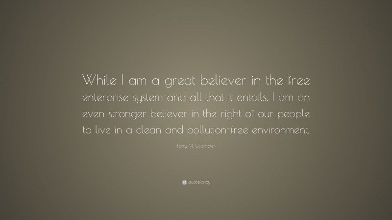 Barry M. Goldwater Quote: “While I am a great believer in the free enterprise system and all that it entails, I am an even stronger believer in the right of our people to live in a clean and pollution-free environment.”