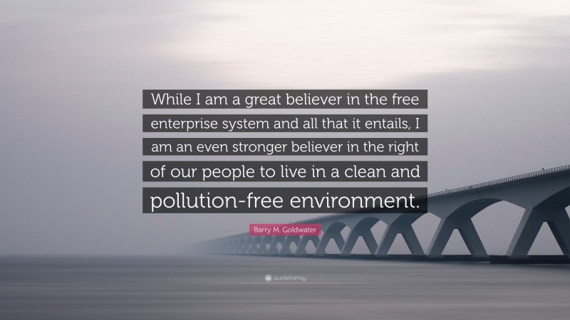 Barry M. Goldwater Quote: “While I am a great believer in the free enterprise system and all that it entails, I am an even stronger believer in the right of our people to live in a clean and pollution-free environment.”
