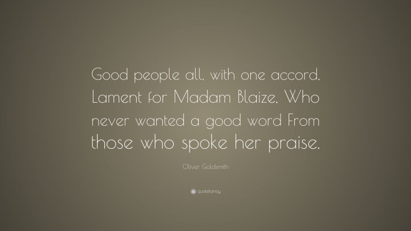 Oliver Goldsmith Quote: “Good people all, with one accord, Lament for Madam Blaize, Who never wanted a good word From those who spoke her praise.”