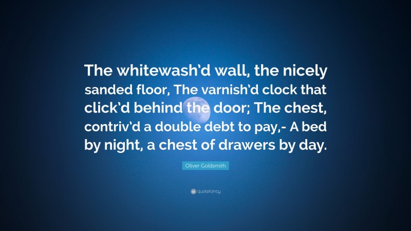 Oliver Goldsmith Quote: “The whitewash’d wall, the nicely sanded floor, The varnish’d clock that click’d behind the door; The chest, contriv’d a double debt to pay,- A bed by night, a chest of drawers by day.”