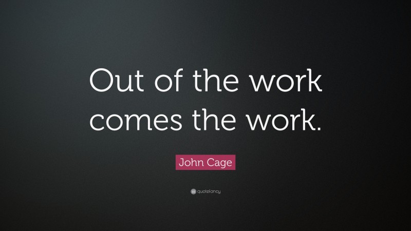 John Cage Quote: “Out of the work comes the work.”