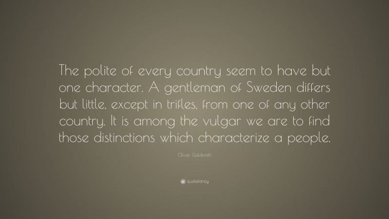 Oliver Goldsmith Quote: “The polite of every country seem to have but one character. A gentleman of Sweden differs but little, except in trifles, from one of any other country. It is among the vulgar we are to find those distinctions which characterize a people.”