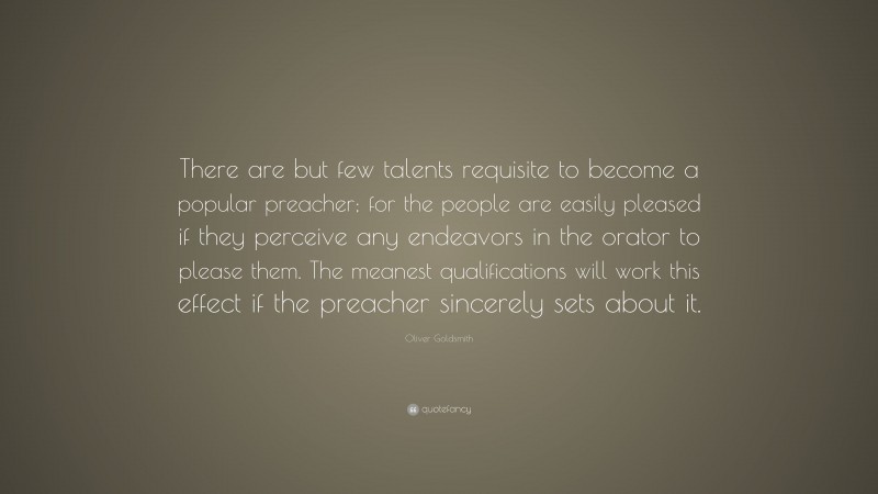 Oliver Goldsmith Quote: “There are but few talents requisite to become a popular preacher; for the people are easily pleased if they perceive any endeavors in the orator to please them. The meanest qualifications will work this effect if the preacher sincerely sets about it.”