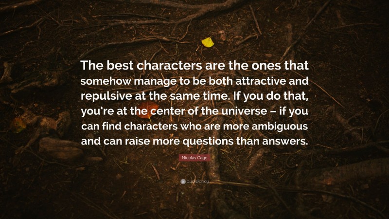 Nicolas Cage Quote: “The best characters are the ones that somehow manage to be both attractive and repulsive at the same time. If you do that, you’re at the center of the universe – if you can find characters who are more ambiguous and can raise more questions than answers.”