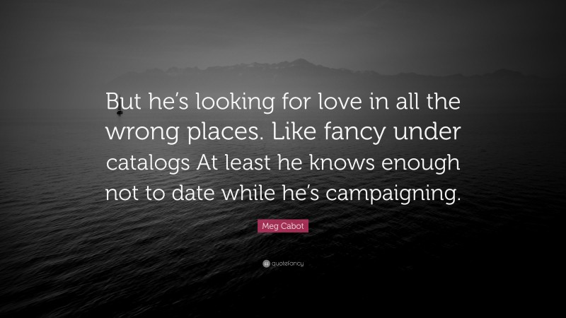 Meg Cabot Quote: “But he’s looking for love in all the wrong places. Like fancy under catalogs At least he knows enough not to date while he’s campaigning.”