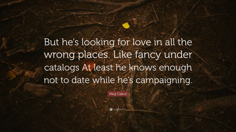 Meg Cabot Quote: “But he’s looking for love in all the wrong places. Like fancy under catalogs At least he knows enough not to date while he’s campaigning.”