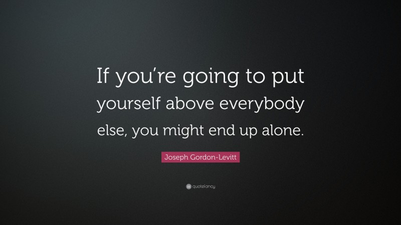 Joseph Gordon-Levitt Quote: “If you’re going to put yourself above everybody else, you might end up alone.”
