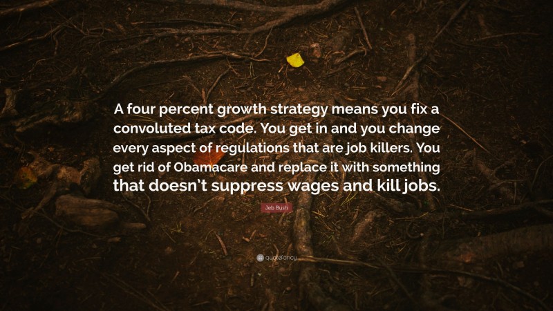 Jeb Bush Quote: “A four percent growth strategy means you fix a convoluted tax code. You get in and you change every aspect of regulations that are job killers. You get rid of Obamacare and replace it with something that doesn’t suppress wages and kill jobs.”