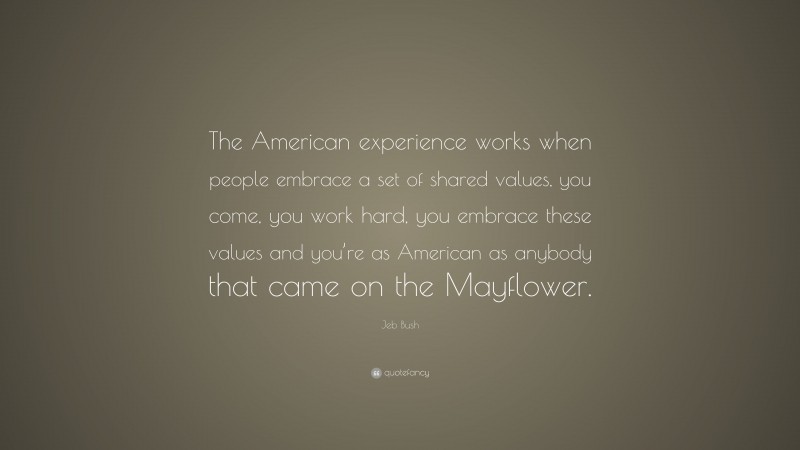 Jeb Bush Quote: “The American experience works when people embrace a set of shared values, you come, you work hard, you embrace these values and you’re as American as anybody that came on the Mayflower.”