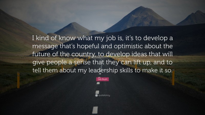 Jeb Bush Quote: “I kind of know what my job is, it’s to develop a message that’s hopeful and optimistic about the future of the country, to develop ideas that will give people a sense that they can lift up, and to tell them about my leadership skills to make it so.”