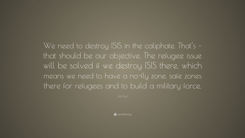 Jeb Bush Quote: “We need to destroy ISIS in the caliphate. That’s – that should be our objective. The refugee issue will be solved if we destroy ISIS there, which means we need to have a no-fly zone, safe zones there for refugees and to build a military force.”