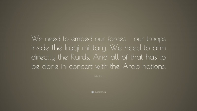 Jeb Bush Quote: “We need to embed our forces – our troops inside the Iraqi military. We need to arm directly the Kurds. And all of that has to be done in concert with the Arab nations.”