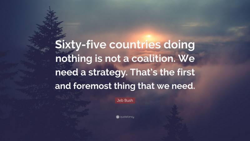 Jeb Bush Quote: “Sixty-five countries doing nothing is not a coalition. We need a strategy. That’s the first and foremost thing that we need.”