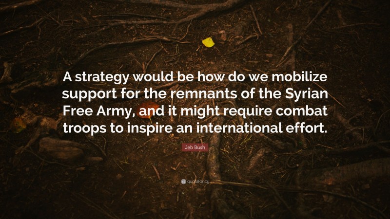 Jeb Bush Quote: “A strategy would be how do we mobilize support for the remnants of the Syrian Free Army, and it might require combat troops to inspire an international effort.”