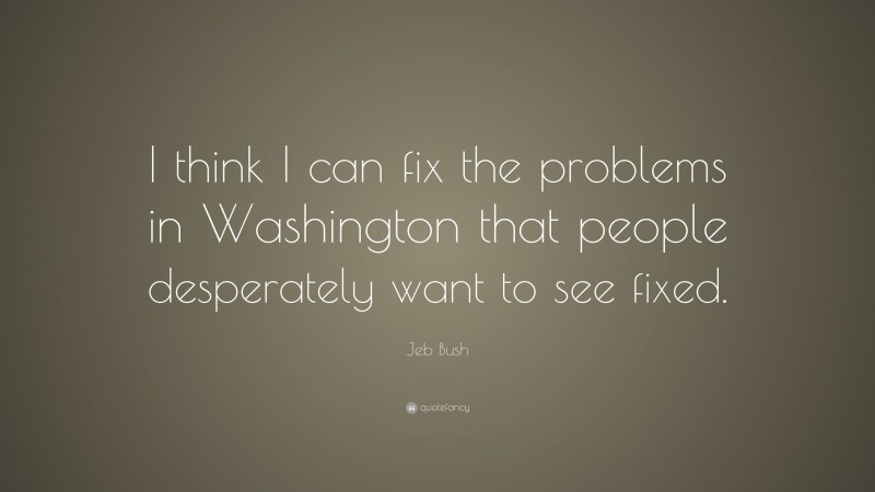 Jeb Bush Quote: “I think I can fix the problems in Washington that people desperately want to see fixed.”