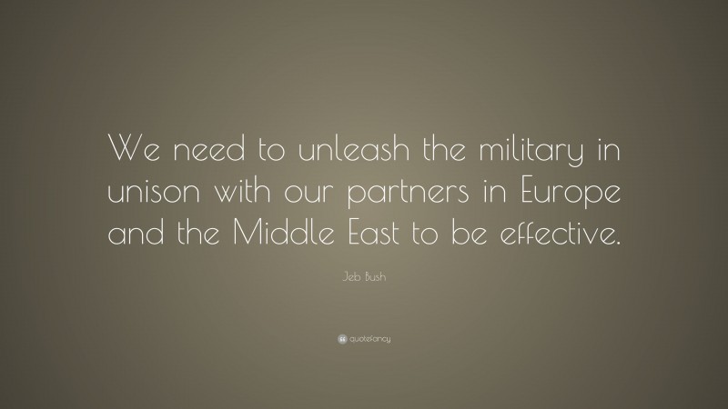 Jeb Bush Quote: “We need to unleash the military in unison with our partners in Europe and the Middle East to be effective.”