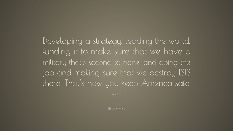 Jeb Bush Quote: “Developing a strategy, leading the world, funding it to make sure that we have a military that’s second to none, and doing the job and making sure that we destroy ISIS there. That’s how you keep America safe.”